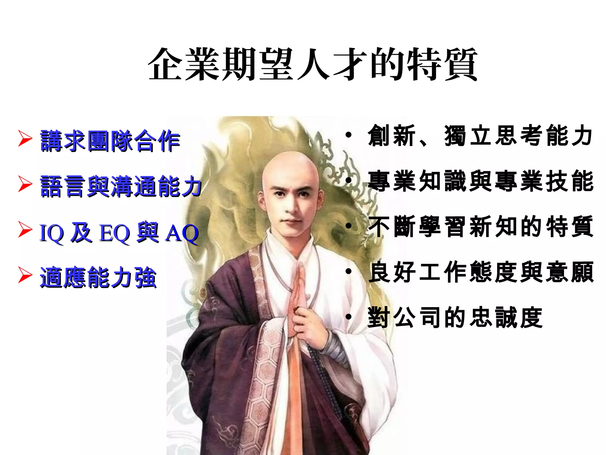 企業期望人才的特質
• 創新、獨立思考能力
• 專業知識與專業技能
• 不斷學習新知的特質
• 良好工作態度與意願
• 對公司的忠誠度
 講求團隊合作講求團隊合作
 語言與溝通能力語言與溝通能力
 IQIQ 及及 EQEQ 與與 AQAQ
 適應能力強適應能力強
 