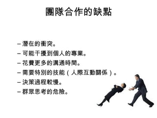 團隊合作的缺點
– 潛在的衝突。
– 可能干擾到個人的專業。
– 花費更多的溝通時間。
– 需要特別的技能（人際互動關係）。
– 決策過程較慢。
– 群眾思考的危險。
 