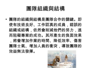 團隊組織與結構
• 團隊的組織與結構是團隊合作的關鍵。即
使有技術良好、工作認真的成員，錯誤的
組織或結構，依然會削減他們的努力，進
而阻礙專案的成功。其所產生的負面效果
，將會增加作業的時間、降低效率、傷害
團隊士氣、增加人員的衝突，導致團隊的
效益無法發揮。
 