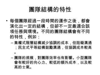 團隊結構的特性
• 每個團隊經過一段時間的運作之後，都會
演化出一定的結構，但卻不一定最適合該
項任務與環境。不同的團隊結構會有不同
的特性，例如：
– 集權式階層結構減少協調的成本，但阻礙溝通
；民主式平等結構鼓勵溝通，但協調成本較高
。
– 團隊的規模，對團隊效率也有影響。小型團隊
會有較好的向心力、較低的額外成本，以及較
高的士氣。
 