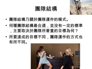 團隊結構
• 團隊結構乃關於團隊運作的模式。
• 何種團隊結構最合適，並沒有一定的標準
，主要取決於團隊所著重的目標為何？
• 所要達成的目標不同，團隊運作的方式也
有所不同。
 