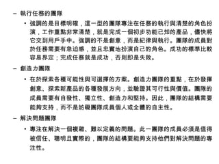 – 執行任務的團隊
• 強調的是目標明確，這一型的團隊專注在任務的執行與清楚的角色扮
演，工作重點非常清楚，就是完成一個初步功能已知的產品，儘快將
它交到用戶手中。強調的不是創意，而是紀律與執行。團隊的成員對
於任務需要有急迫感，並且忠實地扮演自己的角色。成功的標準比較
容易界定；完成任務就是成功，否則即是失敗。
– 創造力團隊
• 在於探索各種可能性與可選擇的方案。創造力團隊的重點，在於發揮
創意、探索新產品的各種發展方向，並驗證其可行性與價值。團隊的
成員需要有自發性、獨立性、創造力和堅持。因此，團隊的結構需要
能夠支持，而不是妨礙團隊成員個人或全體的自主性。
– 解決問題團隊
• 專注在解決一個複雜、難以定義的問題。此一團隊的成員必須是值得
被信任、聰明且實際的，團隊的結構要能夠支持他們對解決問題的專
注性。
 
