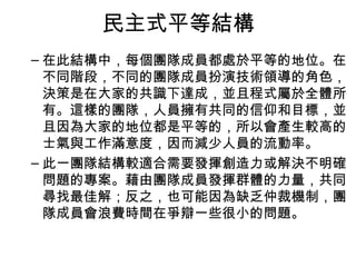 民主式平等結構
– 在此結構中，每個團隊成員都處於平等的地位。在
不同階段，不同的團隊成員扮演技術領導的角色，
決策是在大家的共識下達成，並且程式屬於全體所
有。這樣的團隊，人員擁有共同的信仰和目標，並
且因為大家的地位都是平等的，所以會產生較高的
士氣與工作滿意度，因而減少人員的流動率。
– 此一團隊結構較適合需要發揮創造力或解決不明確
問題的專案。藉由團隊成員發揮群體的力量，共同
尋找最佳解；反之，也可能因為缺乏仲裁機制，團
隊成員會浪費時間在爭辯一些很小的問題。
 