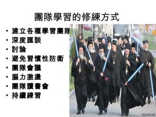 團隊學習的修練方式
• 建立各種學習團隊
• 深度匯談
• 討論
• 避免習慣性防衛
• 團隊會議
• 腦力激盪
• 團隊讀書會
• 持續練習
 