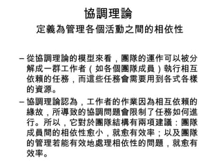 協調理論
定義為管理各個活動之間的相依性
– 從協調理論的模型來看，團隊的運作可以被分
解成一群工作者（如各個團隊成員）執行相互
依賴的任務，而這些任務會需要用到各式各樣
的資源。
– 協調理論認為，工作者的作業因為相互依賴的
緣故，所導致的協調問題會限制了任務如何進
行。所以，它對於團隊結構有兩項建議：團隊
成員間的相依性愈小，就愈有效率；以及團隊
的管理若能有效地處理相依性的問題，就愈有
效率。
 