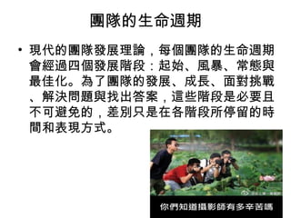 團隊的生命週期
• 現代的團隊發展理論，每個團隊的生命週期
會經過四個發展階段：起始、風暴、常態與
最佳化。為了團隊的發展、成長、面對挑戰
、解決問題與找出答案，這些階段是必要且
不可避免的，差別只是在各階段所停留的時
間和表現方式。
 