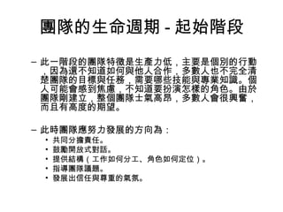 團隊的生命週期 - 起始階段
– 此一階段的團隊特徵是生產力低，主要是個別的行動
，因為還不知道如何與他人合作，多數人也不完全清
楚團隊的目標與任務，需要哪些技能與專業知識。個
人可能會感到焦慮，不知道要扮演怎樣的角色。由於
團隊剛建立，整個團隊士氣高昂，多數人會很興奮，
而且有高度的期望。
– 此時團隊應努力發展的方向為：
• 共同分擔責任。
• 鼓勵開放式對話。
• 提供結構（工作如何分工、角色如何定位）。
• 指導團隊議題。
• 發展出信任與尊重的氣氛。
 