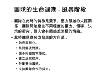 團隊的生命週期 - 風暴階段
– 團隊在此時的特徵是競爭、壓力緊繃的人際關
係，團隊開始產生不同程度的權力、領導、決
策的衝突，個人會有困惑並消極的情緒。
– 此時團隊應努力發展的方向是：
• 包容與耐心。
• 共同解決問題。
• 讓不同觀點常態化。
• 建立決策程序。
• 鼓勵雙向溝通。
• 支持團隊合作的努力。
 