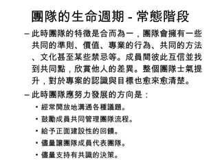 團隊的生命週期 - 常態階段
– 此時團隊的特徵是合而為一，團隊會擁有一些
共同的準則、價值、專業的行為、共同的方法
、文化甚至某些禁忌等。成員間彼此互信並找
到共同點，欣賞他人的差異。整個團隊士氣提
升，對於專案的認識與目標也愈來愈清楚。
– 此時團隊應努力發展的方向是：
• 經常開放地溝通各種議題。
• 鼓勵成員共同管理團隊流程。
• 給予正面建設性的回饋。
• 儘量讓團隊成員代表團隊。
• 儘量支持有共識的決策。
 