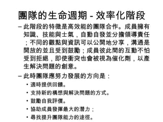 團隊的生命週期 - 效率化階段
– 此階段的特徵是高效能的團隊合作。成員擁有
知識、技能與士氣，自動自發並分擔領導責任
；不同的觀點與資訊可以公開地分享，溝通是
開放的並且受到鼓勵；成員彼此間的互動不怕
受到拒絕，即使衝突也會被視為催化劑，以產
生解決問題的創意。
– 此時團隊應努力發展的方向是：
• 適時提供回饋。
• 支持新的構想與解決問題的方式。
• 鼓勵自我評價。
• 協助成員發揮最大的潛力；
• 尋找提升團隊能力的途徑。
 