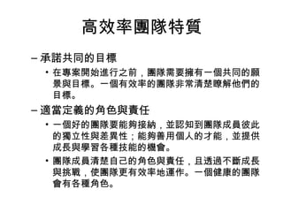 高效率團隊特質
– 承諾共同的目標
• 在專案開始進行之前，團隊需要擁有一個共同的願
景與目標。一個有效率的團隊非常清楚瞭解他們的
目標。
– 適當定義的角色與責任
• 一個好的團隊要能夠接納，並認知到團隊成員彼此
的獨立性與差異性；能夠善用個人的才能，並提供
成長與學習各種技能的機會。
• 團隊成員清楚自己的角色與責任，且透過不斷成長
與挑戰，使團隊更有效率地運作。一個健康的團隊
會有各種角色。
 
