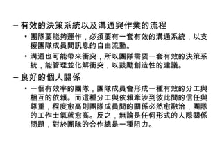– 有效的決策系統以及溝通與作業的流程
• 團隊要能夠運作，必須要有一套有效的溝通系統，以支
援團隊成員間訊息的自由流動。
• 溝通也可能帶來衝突，所以團隊需要一套有效的決策系
統，能管理並化解衝突，以鼓勵創造性的建議。
– 良好的個人關係
• 一個有效率的團隊，團隊成員會形成一種有效的分工與
相互的依賴。而這種分工與依賴牽涉到彼此間的信任與
尊重，程度愈高則團隊成員間的關係必然愈融洽，團隊
的工作士氣就愈高。反之，無論是任何形式的人際關係
問題，對於團隊的合作總是一種阻力。
 