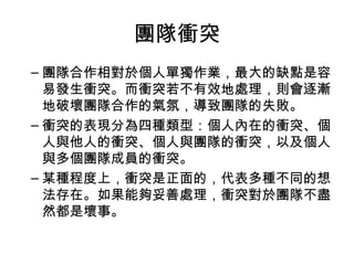 團隊衝突
– 團隊合作相對於個人單獨作業，最大的缺點是容
易發生衝突。而衝突若不有效地處理，則會逐漸
地破壞團隊合作的氣氛，導致團隊的失敗。
– 衝突的表現分為四種類型：個人內在的衝突、個
人與他人的衝突、個人與團隊的衝突，以及個人
與多個團隊成員的衝突。
– 某種程度上，衝突是正面的，代表多種不同的想
法存在。如果能夠妥善處理，衝突對於團隊不盡
然都是壞事。
 
