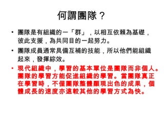 何謂團隊？
• 團隊是有組織的一「群」，以相互依賴為基礎，
彼此支援，為共同目的一起努力。
• 團隊成員通常具備互補的技能，所以他們能組織
起來，發揮綜效。
• 現代組織中，學習的基本單位是團隊而非個人。
團隊的學習方能促進組織的學習。當團隊真正
在學習時，不僅團隊整體顯現出色的成果，個
體成長的速度亦遠較其他的學習方式為快。
 