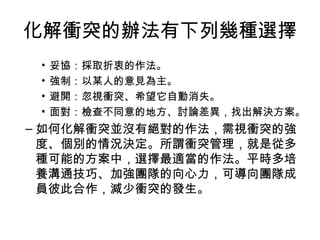 化解衝突的辦法有下列幾種選擇
• 妥協：採取折衷的作法。
• 強制：以某人的意見為主。
• 避開：忽視衝突、希望它自動消失。
• 面對：檢查不同意的地方、討論差異，找出解決方案。
– 如何化解衝突並沒有絕對的作法，需視衝突的強
度、個別的情況決定。所謂衝突管理，就是從多
種可能的方案中，選擇最適當的作法。平時多培
養溝通技巧、加強團隊的向心力，可導向團隊成
員彼此合作，減少衝突的發生。
 