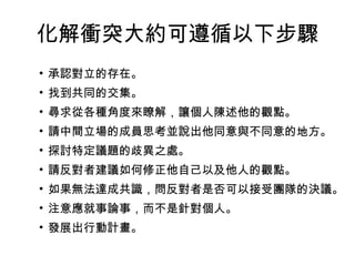 化解衝突大約可遵循以下步驟
• 承認對立的存在。
• 找到共同的交集。
• 尋求從各種角度來瞭解，讓個人陳述他的觀點。
• 請中間立場的成員思考並說出他同意與不同意的地方。
• 探討特定議題的歧異之處。
• 請反對者建議如何修正他自己以及他人的觀點。
• 如果無法達成共識，問反對者是否可以接受團隊的決議。
• 注意應就事論事，而不是針對個人。
• 發展出行動計畫。
 