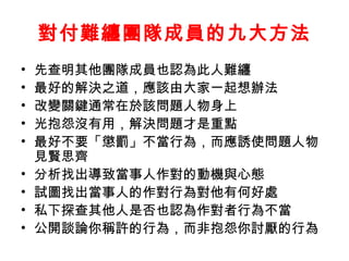 對付難纏團隊成員的九大方法
• 先查明其他團隊成員也認為此人難纏
• 最好的解決之道，應該由大家一起想辦法
• 改變關鍵通常在於該問題人物身上
• 光抱怨沒有用，解決問題才是重點
• 最好不要「懲罰」不當行為，而應誘使問題人物
見賢思齊
• 分析找出導致當事人作對的動機與心態
• 試圖找出當事人的作對行為對他有何好處
• 私下探查其他人是否也認為作對者行為不當
• 公開談論你稱許的行為，而非抱怨你討厭的行為
 
