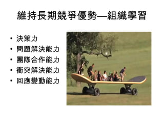 維持長期競爭優勢—組織學習
• 決策力
• 問題解決能力
• 團隊合作能力
• 衝突解決能力
• 回應變動能力
 