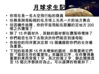 月球求生記
• 你現在是一名太空飛行船的隊員
• 任務是與母船相約在月球上光亮一片的地方集合
• 但因機件故障，你的宇宙飛船在距離約定地方 200
哩之外墮落了
• 除了 15 件器材外，其餘的器材都在墮落時壞掉了
• 你們能否生存下去取決於你們能否到達母船
• 你和你的同伴要決定那 15 個儀器對你們的生存最
為重要。
• 下列的就是那 15 件未壞掉的器材，你需要將它們
按『協助生存的重要性』來編排次序，在你覺得最
重要的東西旁寫 1 字，其次的寫 2 字，餘此類推直
至 15 個次序都排好為止。可以選擇的物資如下：
 