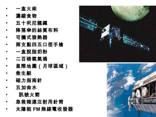 • 一盒火柴
• 濃縮食物
• 五十呎尼龍繩
• 降落傘的絲質布料
• 可攜式發熱器
• 兩支點四五口徑手槍
• 一盒脫脂奶粉
• 二百磅氧氣桶
• 星際地圖（月球區域）
• 救生艇
• 磁力指南針
• 五加侖水
• 訊號火箭
• 急救箱連注射用針筒
• 太陽能 FM 無線電收發器
 