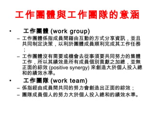 工作團體與工作團隊的意涵
• 工作團體 (work group)
– 工作團體係指成員間藉由互動的方式分享資訊，並且
共同制定決策，以利於團體成員順利完成其工作任務
；
– 工作團體沒有需要或機會去從事須要共同努力的集體
工作，所以其績效是所有成員個別貢獻之加總，並無
正面的綜效 (positive synergy) 來創造大於個人投入總
和的績效水準。
• 工作團隊 (work team)
– 係指經由成員間共同的努力會創造出正面的綜效；
– 團隊成員個人的努力大於個人投入總和的績效水準。
 