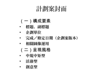 計劃案封面
（一）構成要素
•   標題、副標題
•   企劃單位
•   完成／修定日期（企劃案版本）
•   相關圖像運用
（二）呈現風格
•   中規中矩型
•   活潑型
•   創意型
 