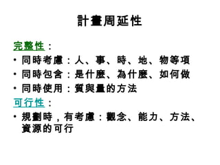計畫周延性
完整性：
• 同時考慮：人、事、時、地、物等項
• 同時包含：是什麼、為什麼、如何做
• 同時使用：質與量的方法
可行性：
• 規劃時，有考慮：觀念、能力、方法、
  資源的可行
 