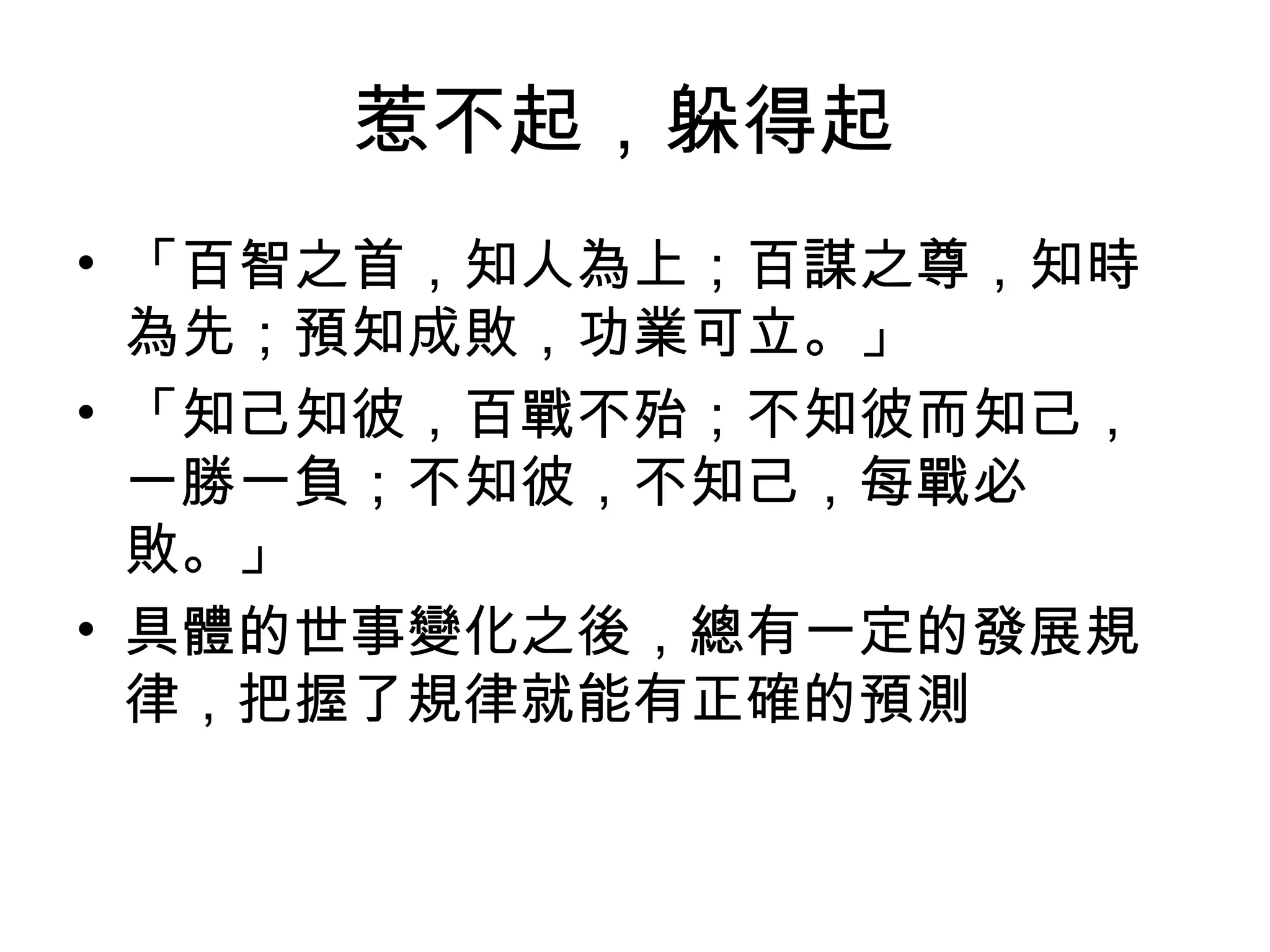惹不起，躲得起
• 「百智之首，知人為上；百謀之尊，知時
  為先；預知成敗，功業可立。」
• 「知己知彼，百戰不殆；不知彼而知己，
  一勝一負；不知彼，不知己，每戰必
  敗。」
• 具體的世事變化之後，總有一定的發展規
  律，把握了規律就能有正確的預測
 
