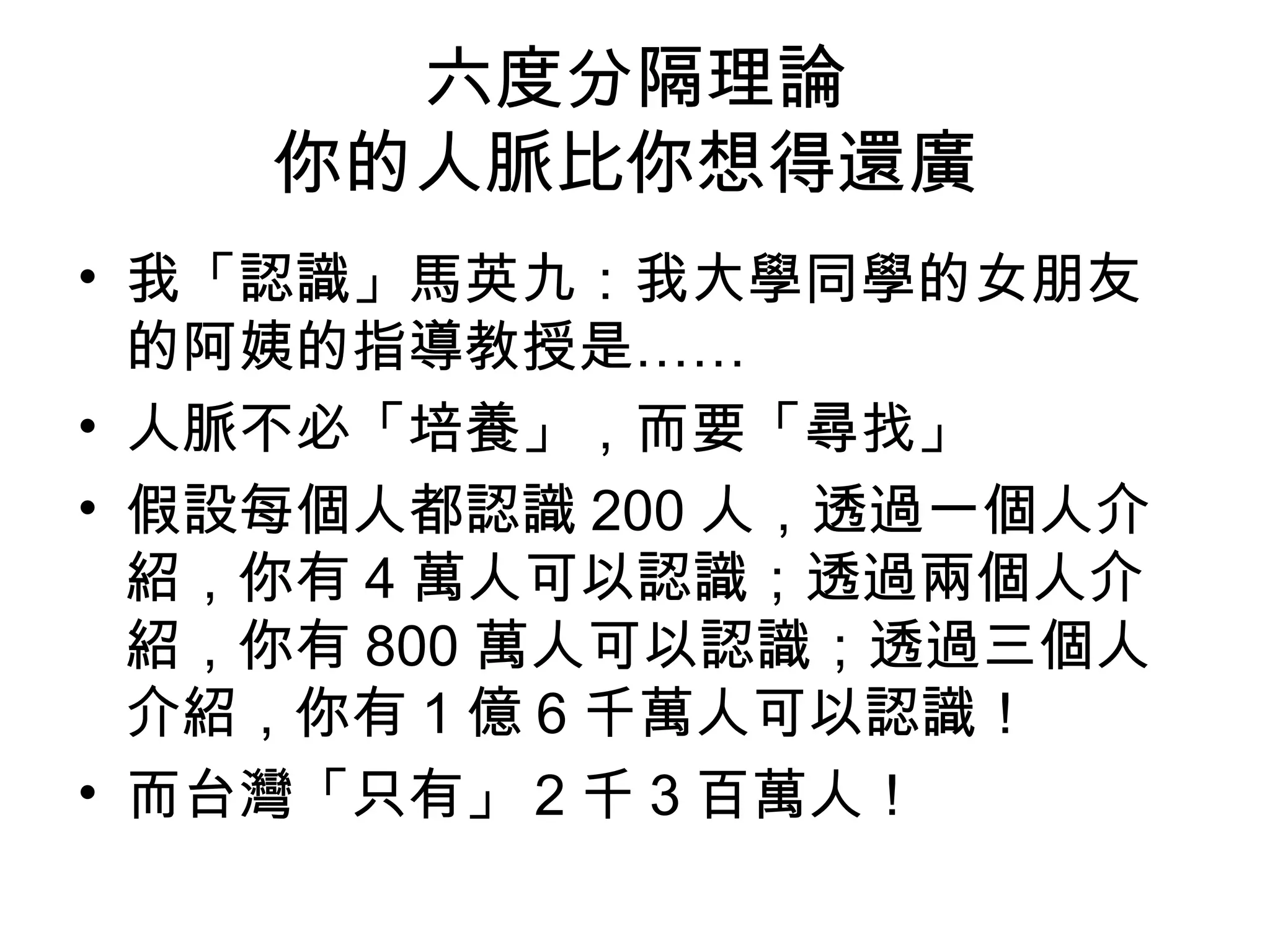 六度分隔理論
    你的人脈比你想得還廣
• 我「認識」馬英九：我大學同學的女朋友
  的阿姨的指導教授是……
• 人脈不必「培養」，而要「尋找」
• 假設每個人都認識 200 人，透過一個人介
  紹，你有 4 萬人可以認識；透過兩個人介
  紹，你有 800 萬人可以認識；透過三個人
  介紹，你有 1 億 6 千萬人可以認識！
• 而台灣「只有」 2 千 3 百萬人！
 