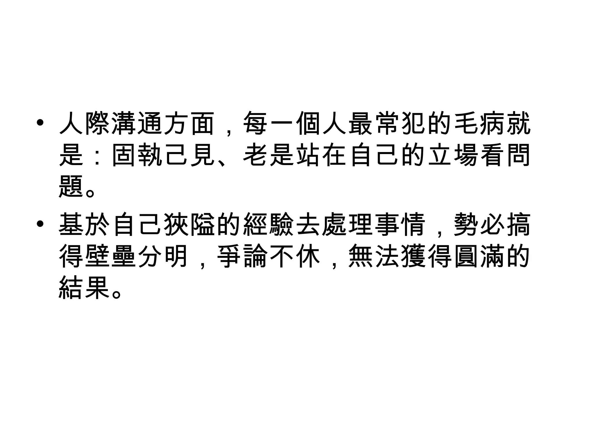 • 人際溝通方面，每一個人最常犯的毛病就
  是：固執己見、老是站在自己的立場看問
  題。
• 基於自己狹隘的經驗去處理事情，勢必搞
  得壁壘分明，爭論不休，無法獲得圓滿的
  結果。
 