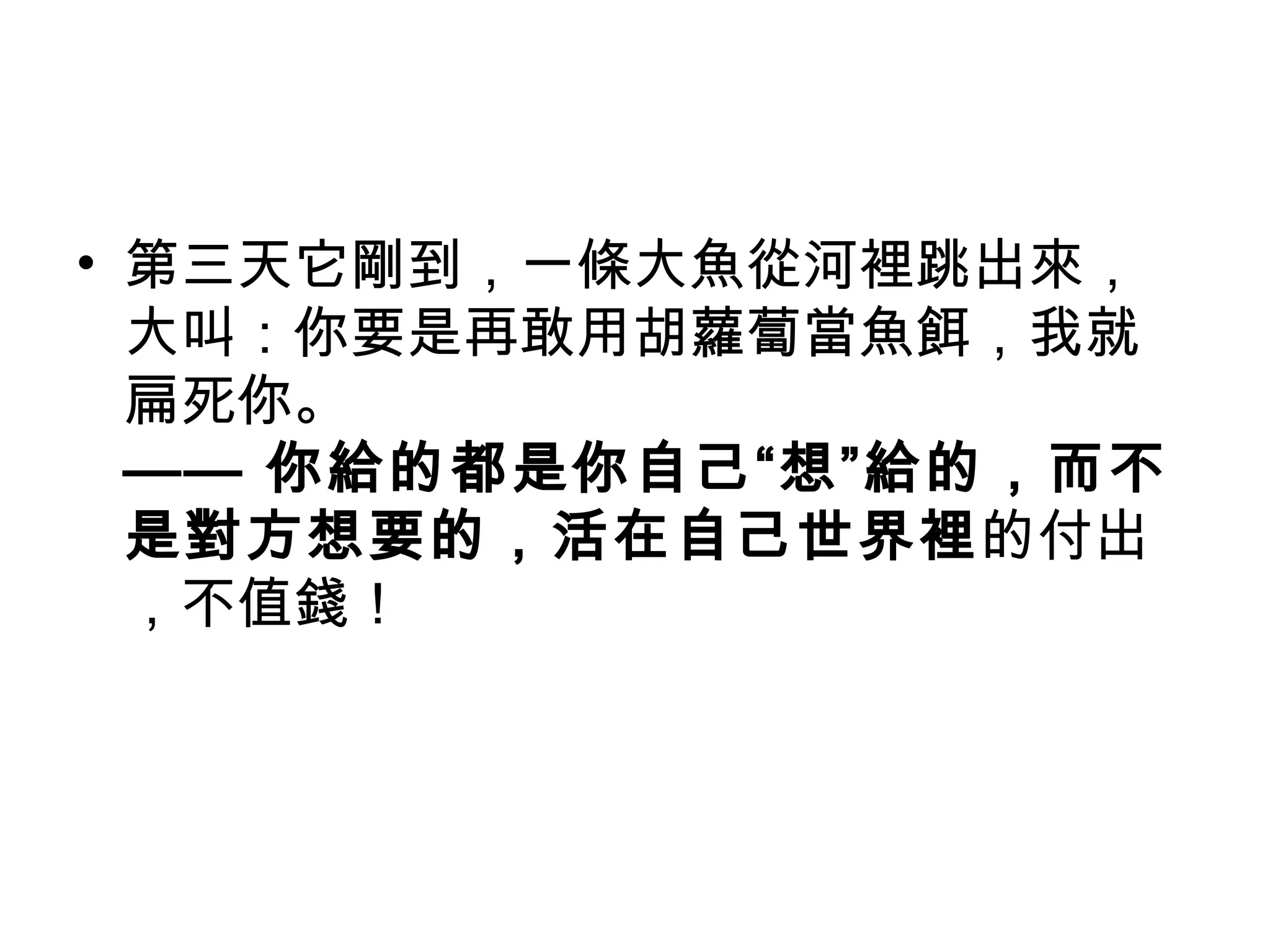 • 第三天它剛到，一條大魚從河裡跳出來，
  大叫：你要是再敢用胡蘿蔔當魚餌，我就
  扁死你。
  —— 你給的都是你自己“想”給的，而不
  是對方想要的，活在自己世界裡的付出
  ，不值錢！
 