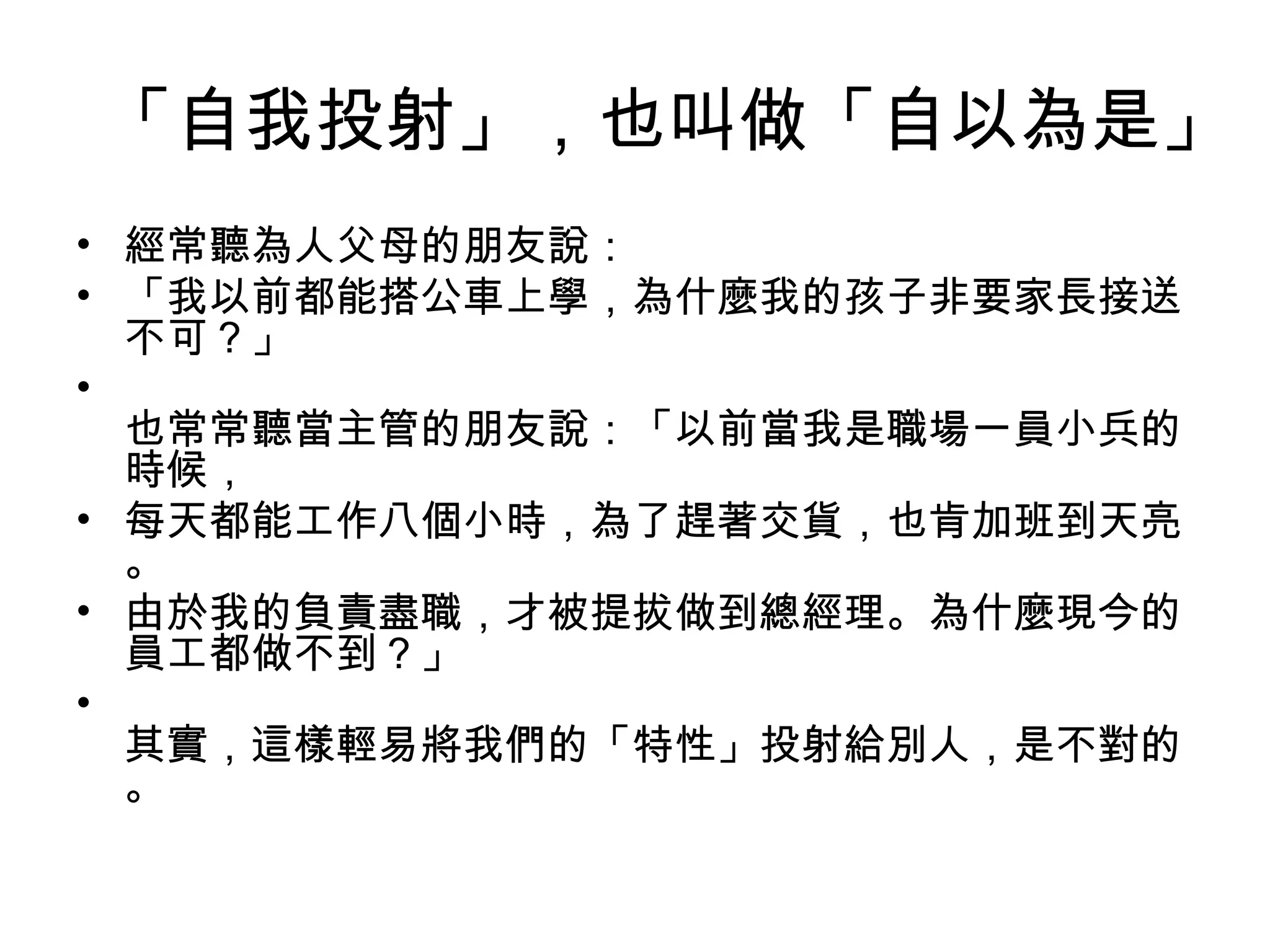 「自我投射」，也叫做「自以為是」
• 經常聽為人父母的朋友說：
• 「我以前都能搭公車上學，為什麼我的孩子非要家長接送
  不可？」
•
  也常常聽當主管的朋友說：「以前當我是職場一員小兵的
  時候，
• 每天都能工作八個小時，為了趕著交貨，也肯加班到天亮
  。
• 由於我的負責盡職，才被提拔做到總經理。為什麼現今的
  員工都做不到？」
•
  其實，這樣輕易將我們的「特性」投射給別人，是不對的
  。
 
