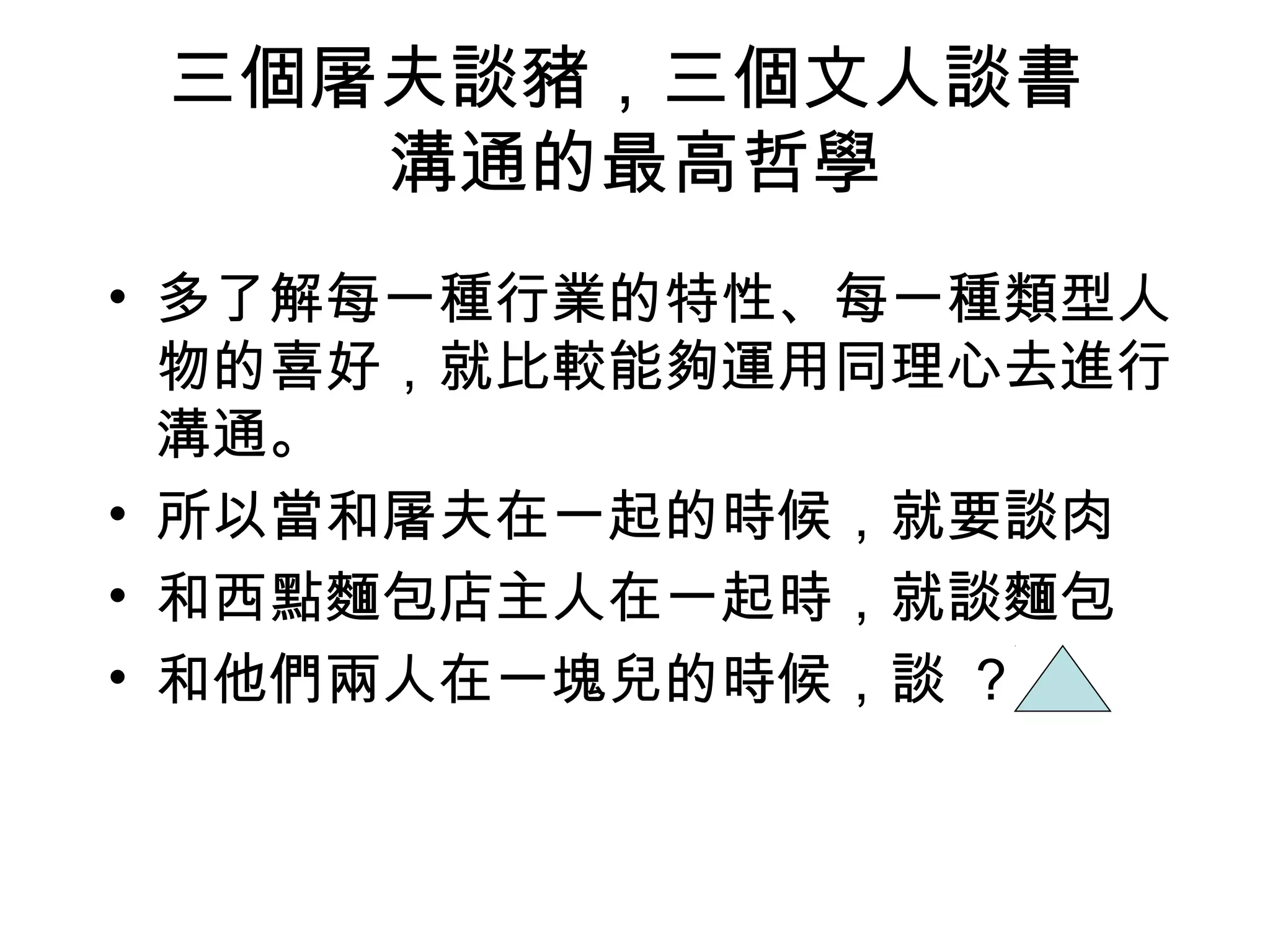 三個屠夫談豬，三個文人談書
    溝通的最高哲學
• 多了解每一種行業的特性、每一種類型人
  物的喜好，就比較能夠運用同理心去進行
  溝通。
• 所以當和屠夫在一起的時候，就要談肉
• 和西點麵包店主人在一起時，就談麵包
• 和他們兩人在一塊兒的時候，談 ?
 