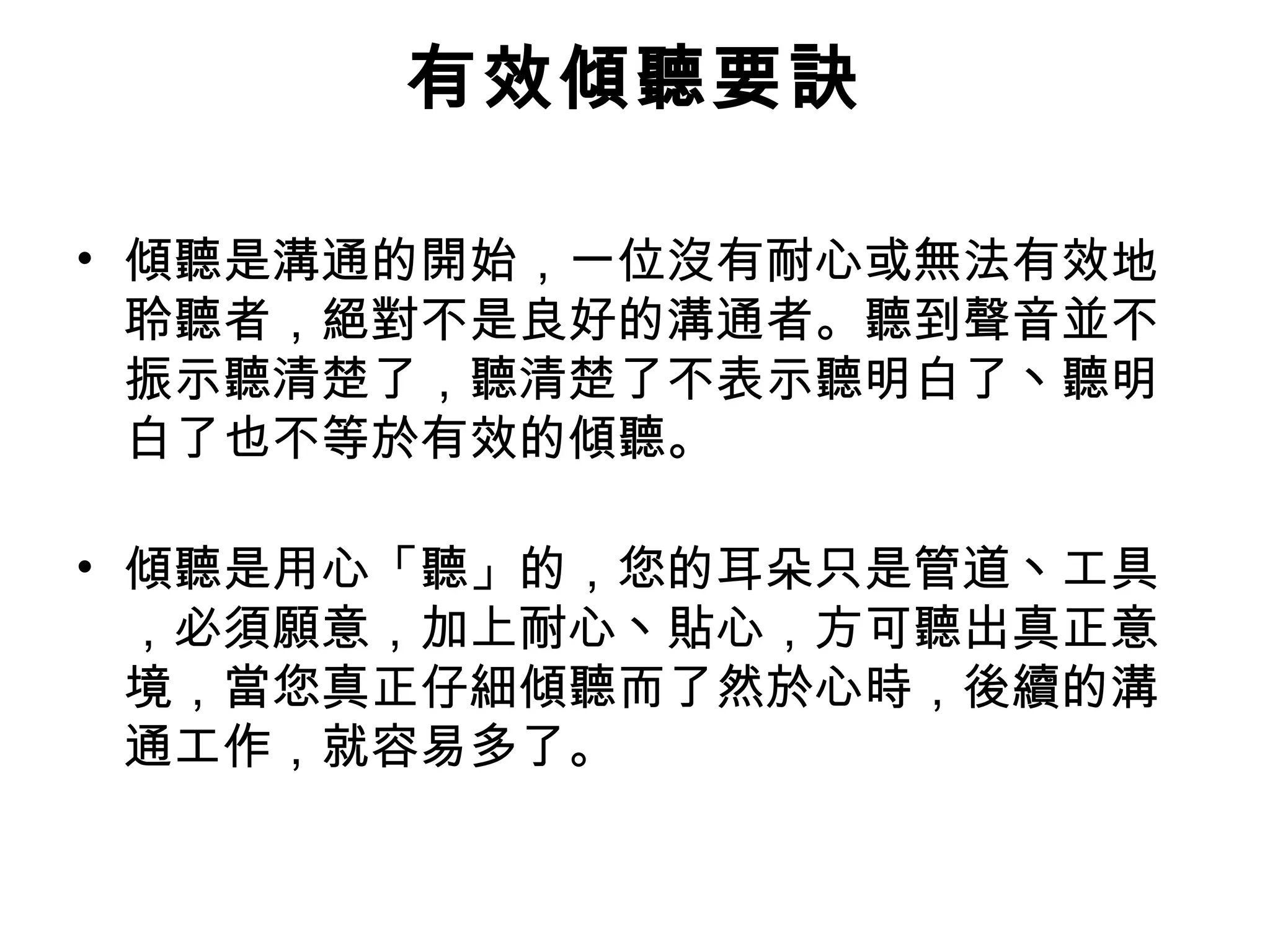 有效傾聽要訣

• 傾聽是溝通的開始，一位沒有耐心或無法有效地
  聆聽者，絕對不是良好的溝通者。聽到聲音並不
  振示聽清楚了，聽清楚了不表示聽明白了丶聽明
  白了也不等於有效的傾聽。

• 傾聽是用心「聽」的，您的耳朵只是管道丶工具
  ，必須願意，加上耐心丶貼心，方可聽出真正意
  境，當您真正仔細傾聽而了然於心時，後續的溝
  通工作，就容易多了。
 