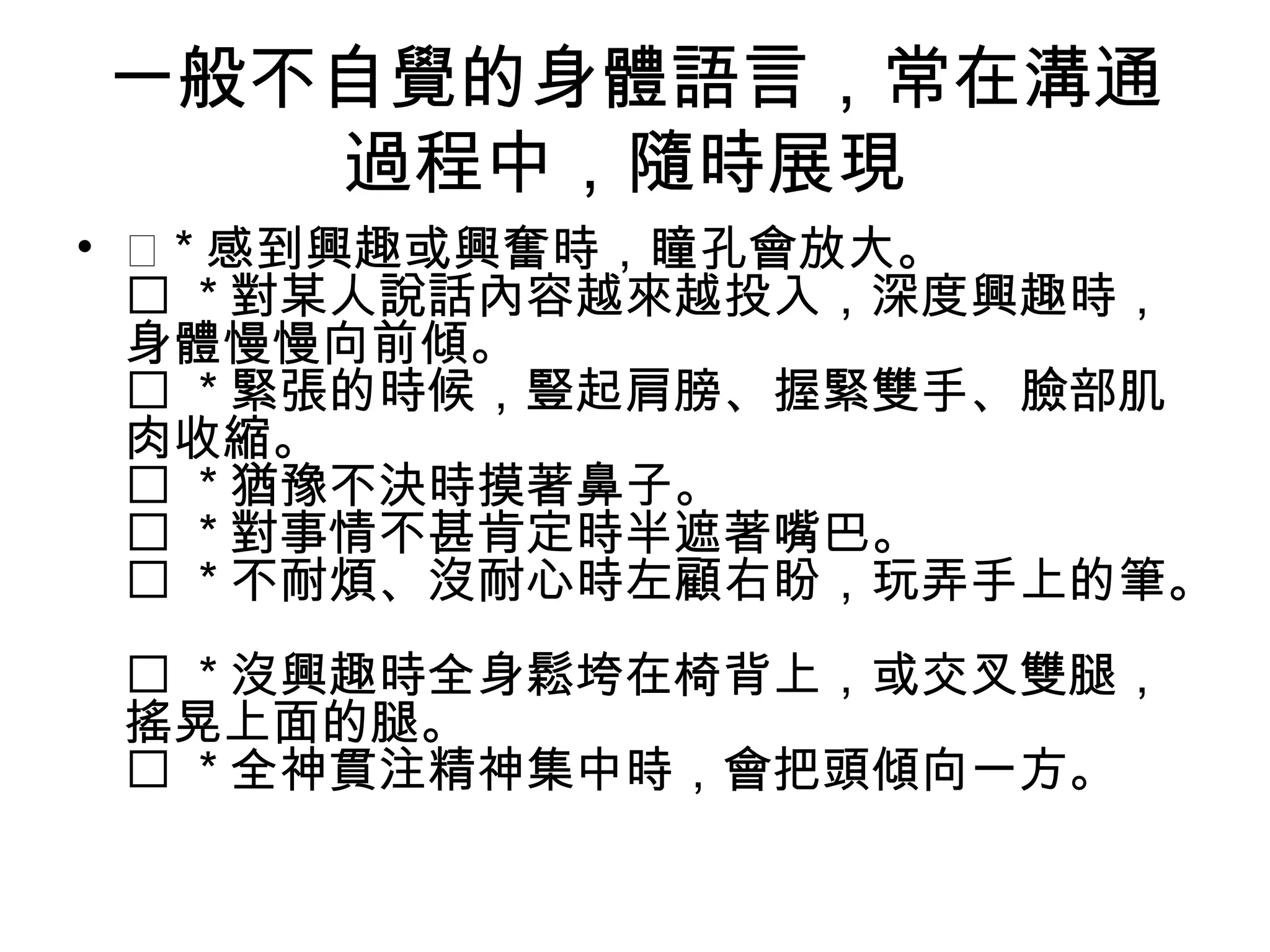 一般不自覺的身體語言，常在溝通
   過程中，隨時展現
•  * 感到興趣或興奮時，瞳孔會放大。
   * 對某人說話內容越來越投入，深度興趣時，
  身體慢慢向前傾。
   * 緊張的時候，豎起肩膀、握緊雙手、臉部肌
  肉收縮。
   * 猶豫不決時摸著鼻子。
   * 對事情不甚肯定時半遮著嘴巴。
   * 不耐煩、沒耐心時左顧右盼，玩弄手上的筆。
  * 沒興趣時全身鬆垮在椅背上，或交叉雙腿，
 搖晃上面的腿。
  * 全神貫注精神集中時，會把頭傾向一方。
 