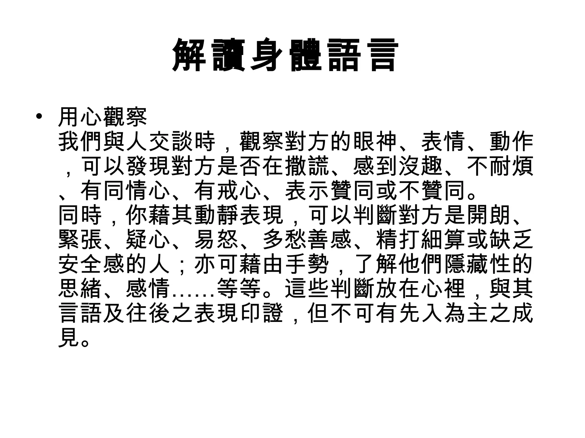 解讀身體語言
• 用心觀察
  我們與人交談時，觀察對方的眼神、表情、動作
  ，可以發現對方是否在撒謊、感到沒趣、不耐煩
  、有同情心、有戒心、表示贊同或不贊同。
  同時，你藉其動靜表現，可以判斷對方是開朗、
  緊張、疑心、易怒、多愁善感、精打細算或缺乏
  安全感的人；亦可藉由手勢，了解他們隱藏性的
  思緒、感情……等等。這些判斷放在心裡，與其
  言語及往後之表現印證，但不可有先入為主之成
  見。
 