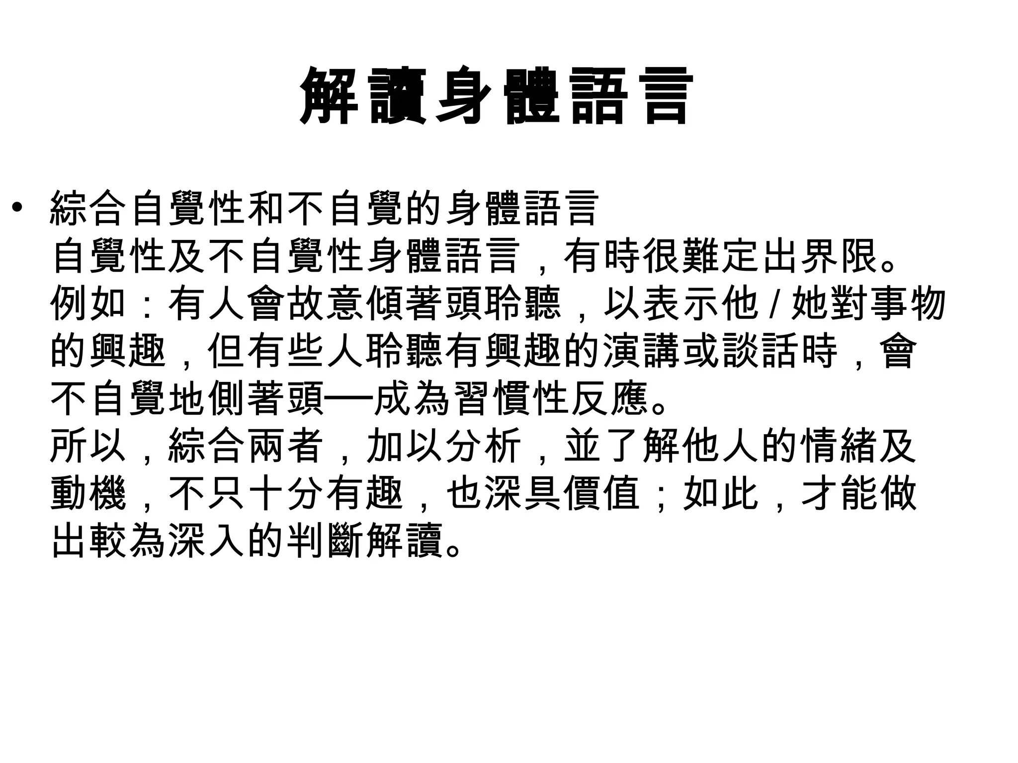 解讀身體語言
• 綜合自覺性和不自覺的身體語言
  自覺性及不自覺性身體語言，有時很難定出界限。
  例如：有人會故意傾著頭聆聽，以表示他 / 她對事物
  的興趣，但有些人聆聽有興趣的演講或談話時，會
  不自覺地側著頭──成為習慣性反應。
  所以，綜合兩者，加以分析，並了解他人的情緒及
  動機，不只十分有趣，也深具價值；如此，才能做
  出較為深入的判斷解讀。
 