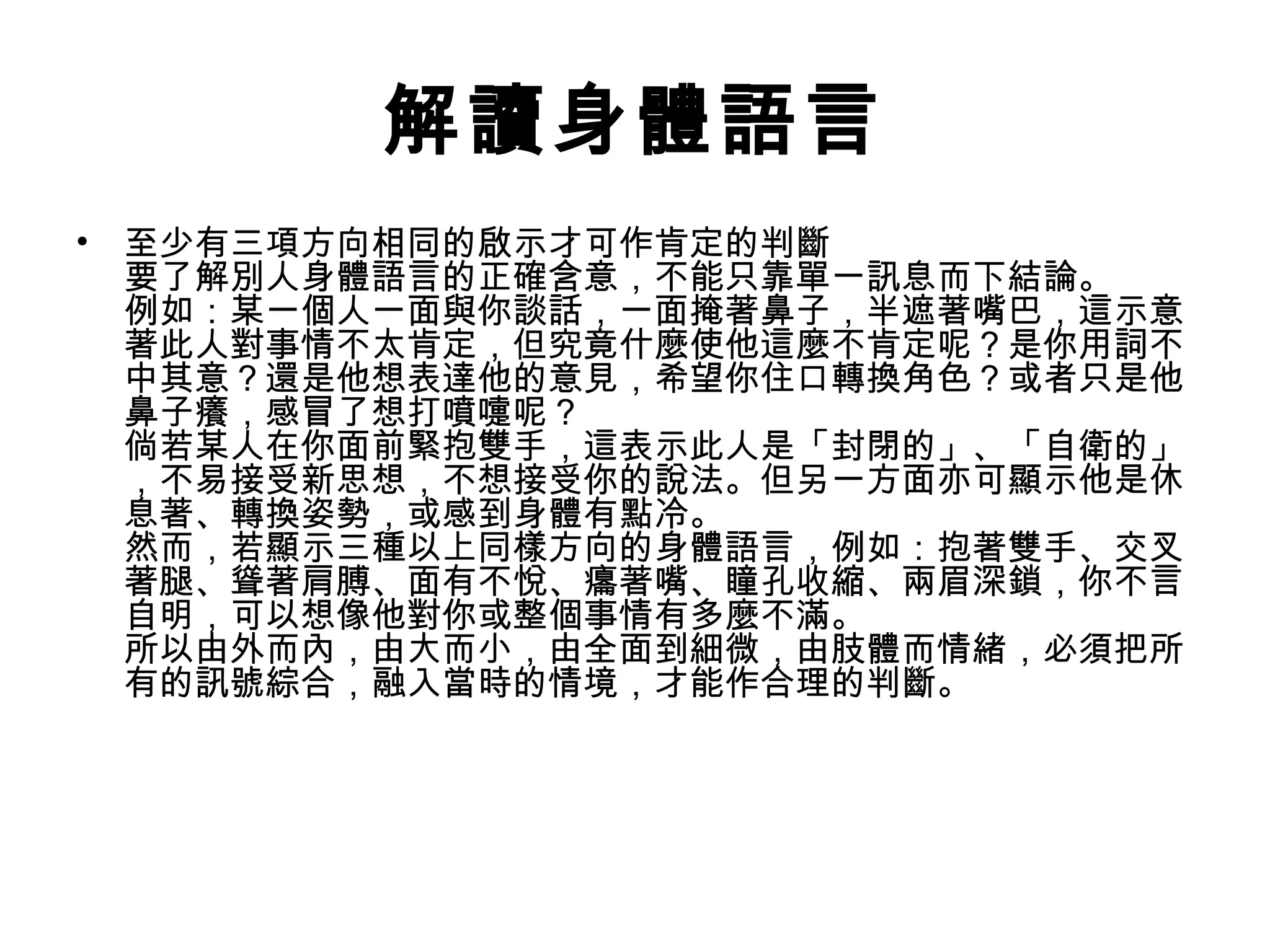 解讀身體語言
• 至少有三項方向相同的啟示才可作肯定的判斷
  要了解別人身體語言的正確含意，不能只靠單一訊息而下結論。
  例如：某一個人一面與你談話，一面掩著鼻子，半遮著嘴巴，這示意
  著此人對事情不太肯定，但究竟什麼使他這麼不肯定呢？是你用詞不
  中其意？還是他想表達他的意見，希望你住口轉換角色？或者只是他
  鼻子癢，感冒了想打噴嚏呢？
  倘若某人在你面前緊抱雙手，這表示此人是「封閉的」、「自衛的」
  ，不易接受新思想，不想接受你的說法。但另一方面亦可顯示他是休
  息著、轉換姿勢，或感到身體有點冷。
  然而，若顯示三種以上同樣方向的身體語言，例如：抱著雙手、交叉
  著腿、聳著肩膊、面有不悅、癟著嘴、瞳孔收縮、兩眉深鎖，你不言
  自明，可以想像他對你或整個事情有多麼不滿。
  所以由外而內，由大而小，由全面到細微，由肢體而情緒，必須把所
  有的訊號綜合，融入當時的情境，才能作合理的判斷。
 