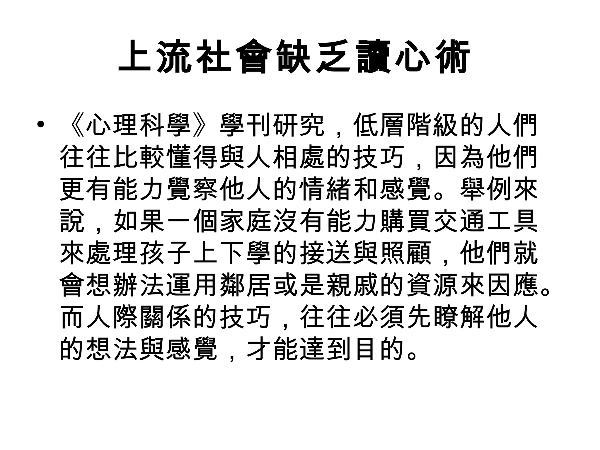 上流社會缺乏讀心術
• 《心理科學》學刊研究，低層階級的人們
  往往比較懂得與人相處的技巧，因為他們
  更有能力覺察他人的情緒和感覺。舉例來
  說，如果一個家庭沒有能力購買交通工具
  來處理孩子上下學的接送與照顧，他們就
  會想辦法運用鄰居或是親戚的資源來因應。
  而人際關係的技巧，往往必須先瞭解他人
  的想法與感覺，才能達到目的。
 