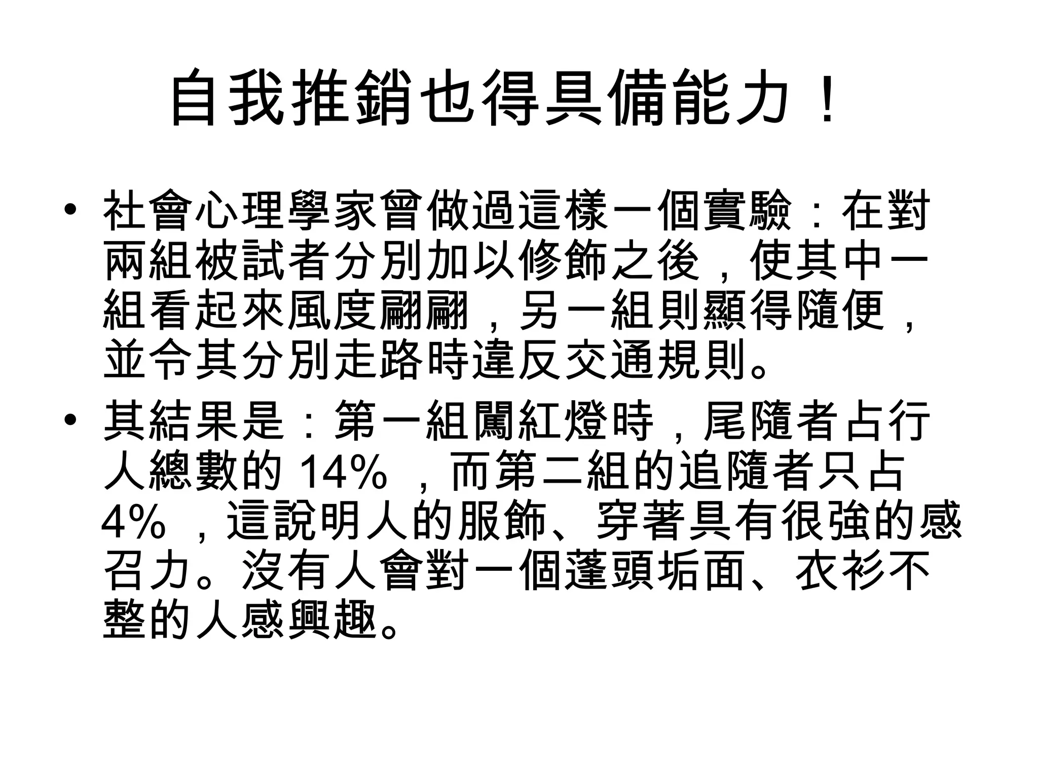 自我推銷也得具備能力！
• 社會心理學家曾做過這樣一個實驗：在對
  兩組被試者分別加以修飾之後，使其中一
  組看起來風度翩翩，另一組則顯得隨便，
  並令其分別走路時違反交通規則。
• 其結果是：第一組闖紅燈時，尾隨者占行
  人總數的 14% ，而第二組的追隨者只占
  4% ，這說明人的服飾、穿著具有很強的感
  召力。沒有人會對一個蓬頭垢面、衣衫不
  整的人感興趣。
 