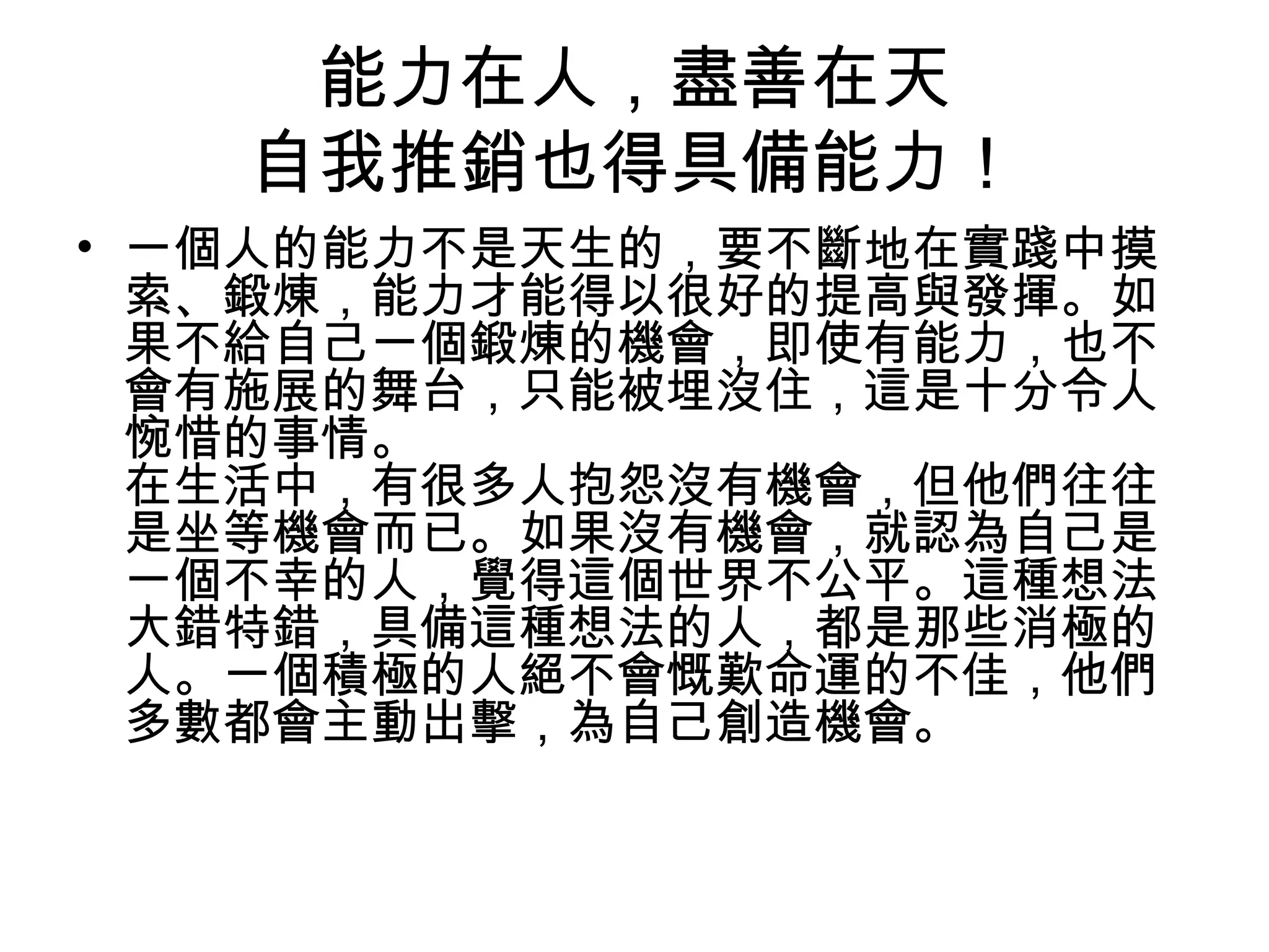 能力在人，盡善在天
   自我推銷也得具備能力！
• 一個人的能力不是天生的，要不斷地在實踐中摸
  索、鍛煉，能力才能得以很好的提高與發揮。如
  果不給自己一個鍛煉的機會，即使有能力，也不
  會有施展的舞台，只能被埋沒住，這是十分令人
  惋惜的事情。
  在生活中，有很多人抱怨沒有機會，但他們往往
  是坐等機會而已。如果沒有機會，就認為自己是
  一個不幸的人，覺得這個世界不公平。這種想法
  大錯特錯，具備這種想法的人，都是那些消極的
  人。一個積極的人絕不會慨歎命運的不佳，他們
  多數都會主動出擊，為自己創造機會。
 
