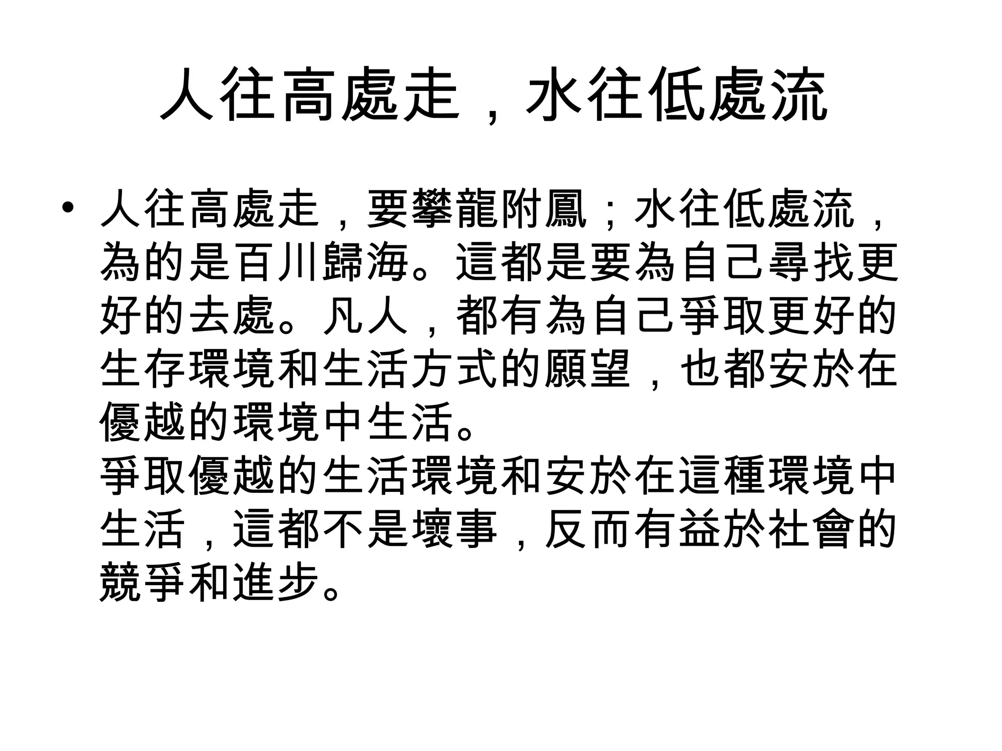 人往高處走，水往低處流
• 人往高處走，要攀龍附鳳；水往低處流，
  為的是百川歸海。這都是要為自己尋找更
  好的去處。凡人，都有為自己爭取更好的
  生存環境和生活方式的願望，也都安於在
  優越的環境中生活。
  爭取優越的生活環境和安於在這種環境中
  生活，這都不是壞事，反而有益於社會的
  競爭和進步。
 