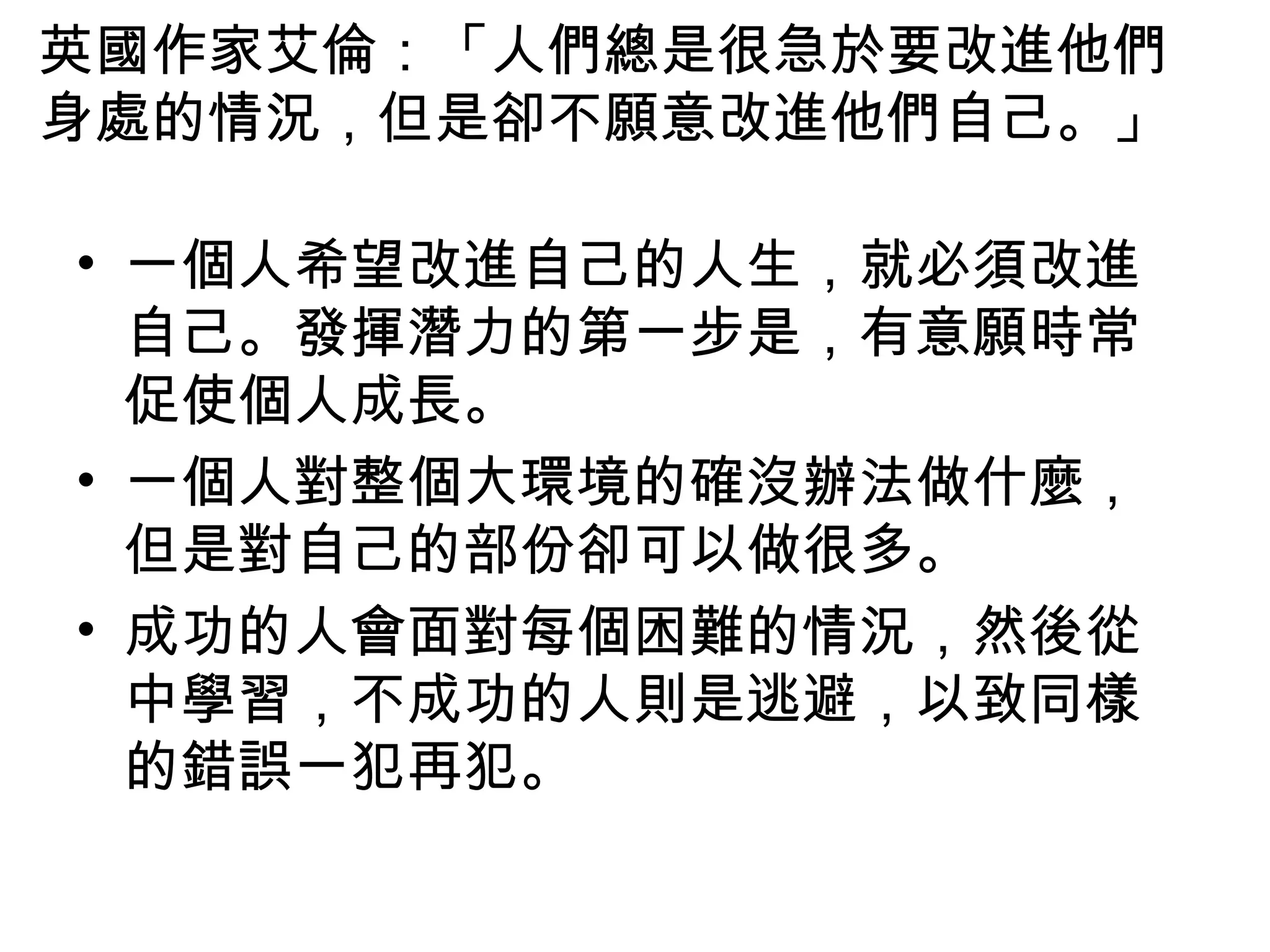 英國作家艾倫：「人們總是很急於要改進他們
身處的情況，但是卻不願意改進他們自己。」

• 一個人希望改進自己的人生，就必須改進
  自己。發揮潛力的第一步是，有意願時常
  促使個人成長。
• 一個人對整個大環境的確沒辦法做什麼，
  但是對自己的部份卻可以做很多。
• 成功的人會面對每個困難的情況，然後從
  中學習，不成功的人則是逃避，以致同樣
  的錯誤一犯再犯。
 