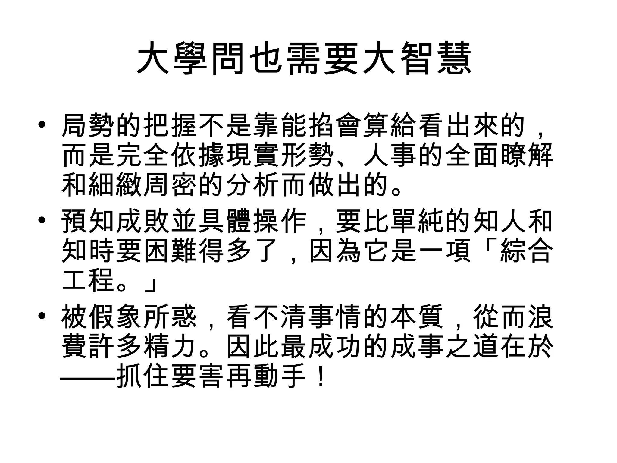 大學問也需要大智慧
• 局勢的把握不是靠能掐會算給看出來的，
而是完全依據現實形勢、人事的全面瞭解
和細緻周密的分析而做出的。
• 預知成敗並具體操作，要比單純的知人和
知時要困難得多了，因為它是一項「綜合
工程。」
• 被假象所惑，看不清事情的本質，從而浪
費許多精力。因此最成功的成事之道在於
——抓住要害再動手！
 