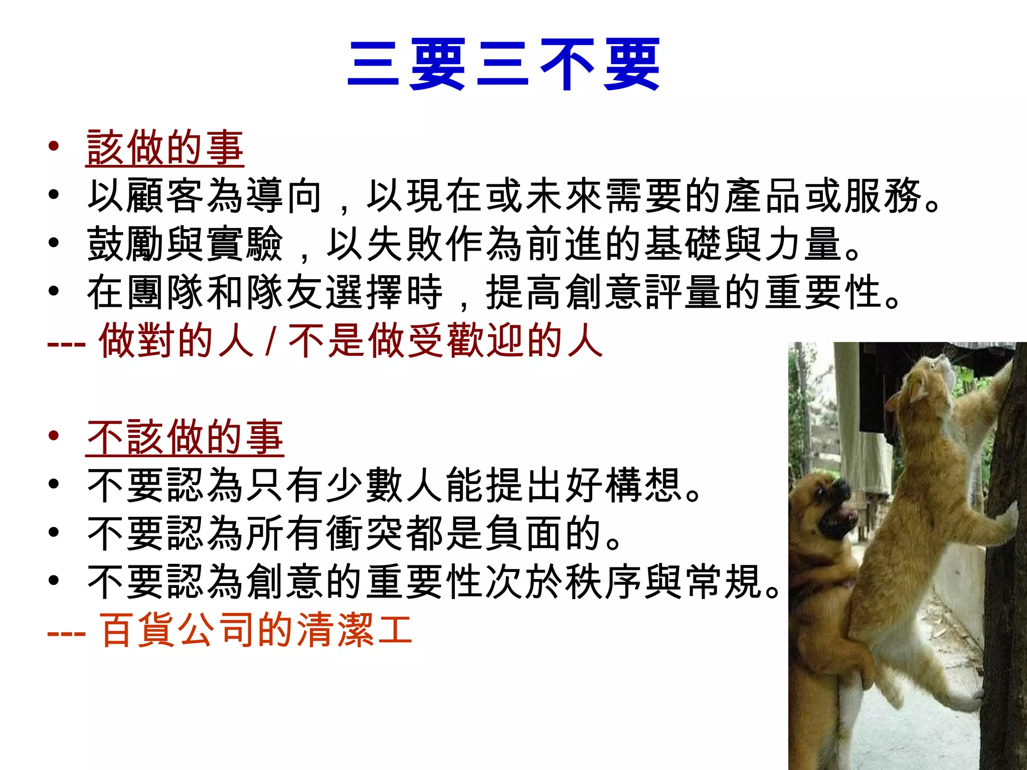 三要三不要
• 該做的事
• 以顧客為導向，以現在或未來需要的產品或服務。
• 鼓勵與實驗，以失敗作為前進的基礎與力量。
• 在團隊和隊友選擇時，提高創意評量的重要性。
--- 做對的人 / 不是做受歡迎的人　　
• 不該做的事
• 不要認為只有少數人能提出好構想。
• 不要認為所有衝突都是負面的。
• 不要認為創意的重要性次於秩序與常規。
--- 百貨公司的清潔工
 