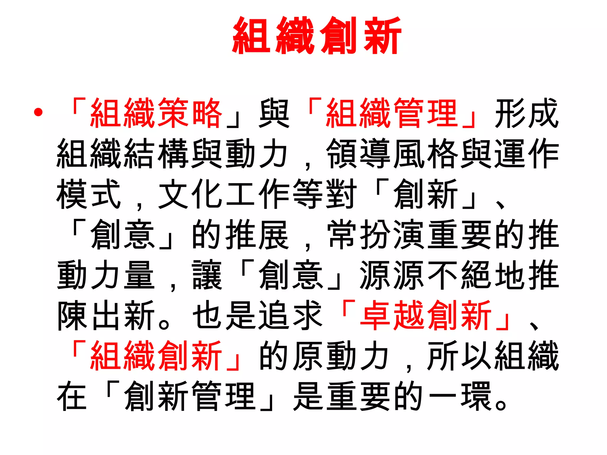 • 「組織策略」與「組織管理」形成
組織結構與動力，領導風格與運作
模式，文化工作等對「創新」、
「創意」的推展，常扮演重要的推
動力量，讓「創意」源源不絕地推
陳出新。也是追求「卓越創新」、
「組織創新」的原動力，所以組織
在「創新管理」是重要的一環。
組織創新
 