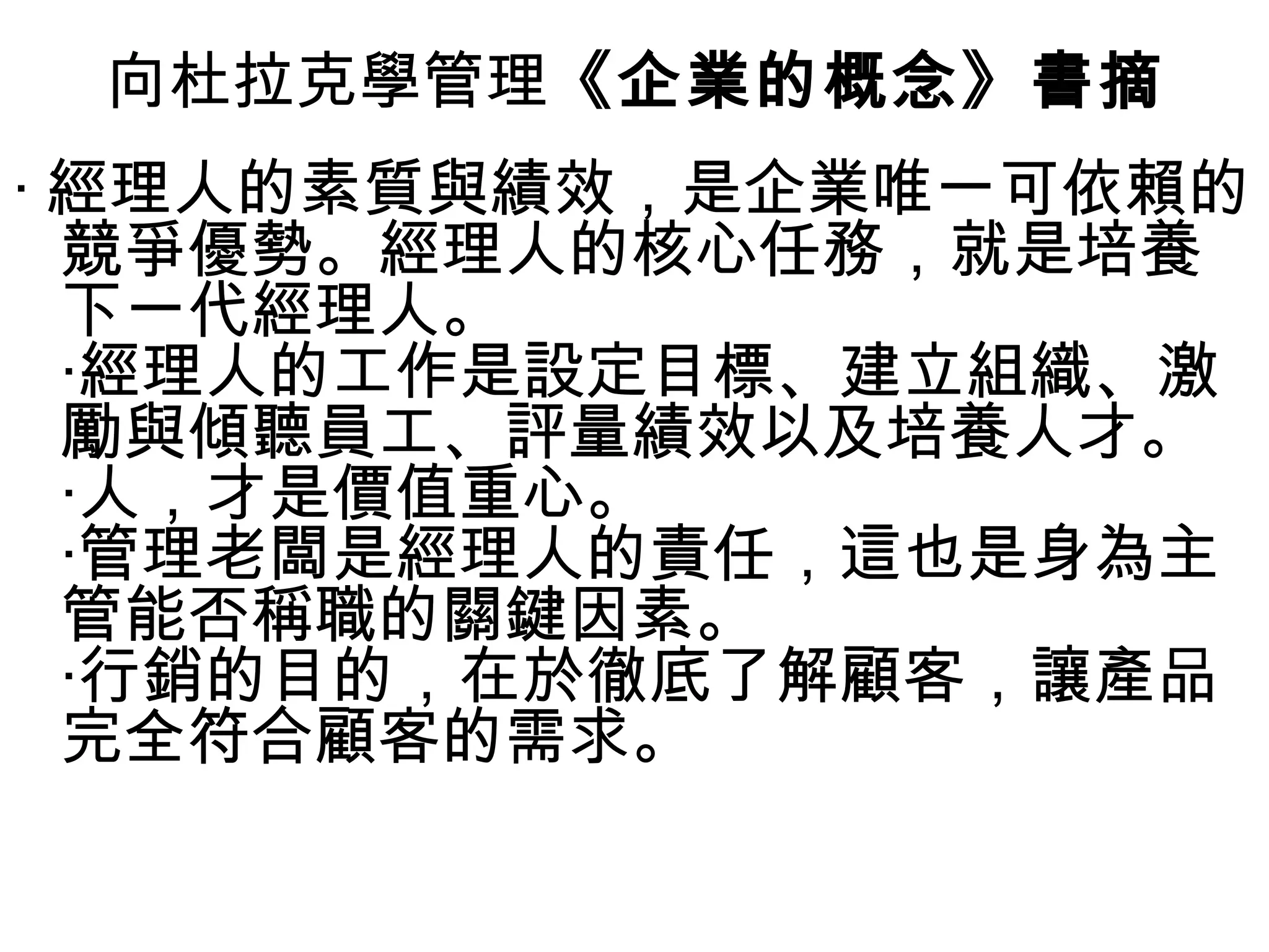 向杜拉克學管理《企業的概念》書摘
‧ 經理人的素質與績效，是企業唯一可依賴的
競爭優勢。經理人的核心任務，就是培養
下一代經理人。
‧經理人的工作是設定目標、建立組織、激
勵與傾聽員工、評量績效以及培養人才。
‧人，才是價值重心。
‧管理老闆是經理人的責任，這也是身為主
管能否稱職的關鍵因素。
‧行銷的目的，在於徹底了解顧客，讓產品
完全符合顧客的需求。
 