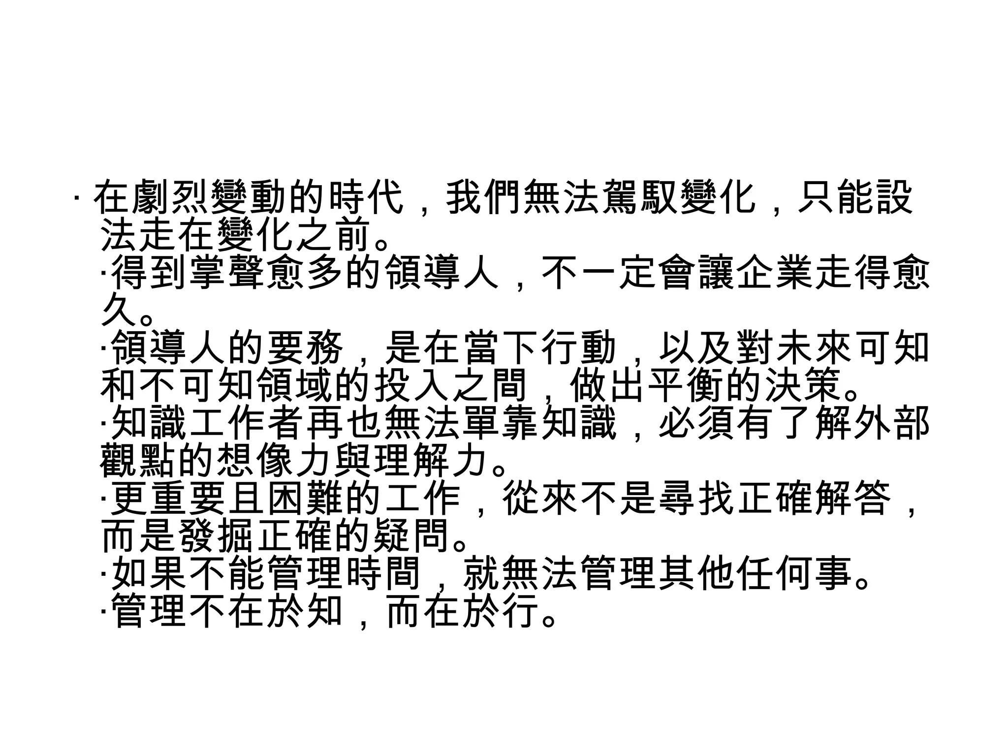 ‧ 在劇烈變動的時代，我們無法駕馭變化，只能設
法走在變化之前。
‧得到掌聲愈多的領導人，不一定會讓企業走得愈
久。
‧領導人的要務，是在當下行動，以及對未來可知
和不可知領域的投入之間，做出平衡的決策。
‧知識工作者再也無法單靠知識，必須有了解外部
觀點的想像力與理解力。
‧更重要且困難的工作，從來不是尋找正確解答，
而是發掘正確的疑問。
‧如果不能管理時間，就無法管理其他任何事。
‧管理不在於知，而在於行。
 