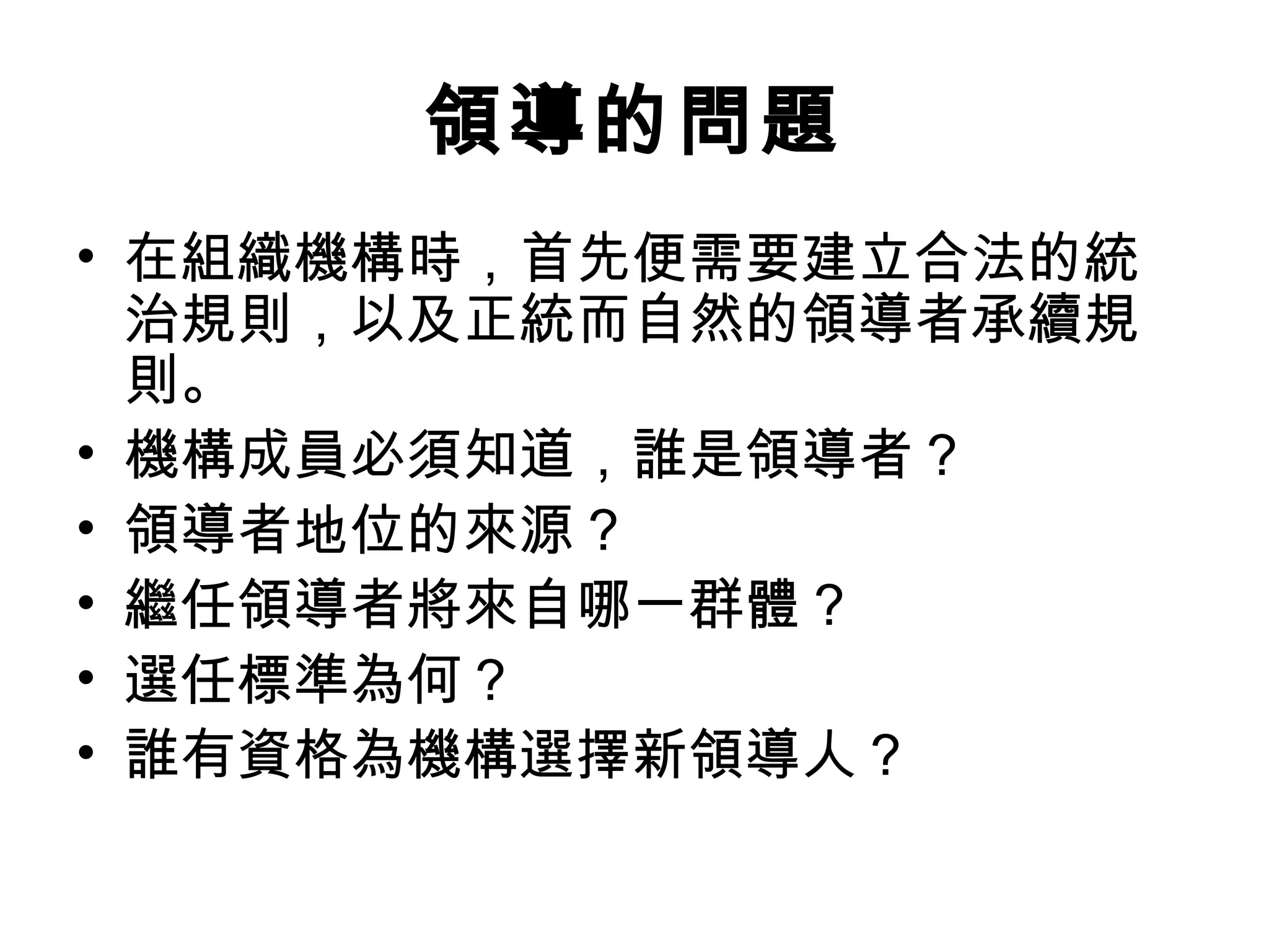 領導的問題
• 在組織機構時，首先便需要建立合法的統
治規則，以及正統而自然的領導者承續規
則。
• 機構成員必須知道，誰是領導者？
• 領導者地位的來源？
• 繼任領導者將來自哪一群體？
• 選任標準為何？
• 誰有資格為機構選擇新領導人？
 