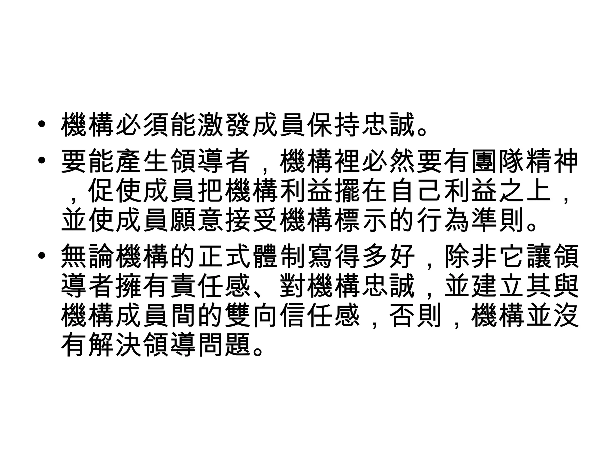 • 機構必須能激發成員保持忠誠。
• 要能產生領導者，機構裡必然要有團隊精神
，促使成員把機構利益擺在自己利益之上，
並使成員願意接受機構標示的行為準則。
• 無論機構的正式體制寫得多好，除非它讓領
導者擁有責任感、對機構忠誠，並建立其與
機構成員間的雙向信任感，否則，機構並沒
有解決領導問題。
 